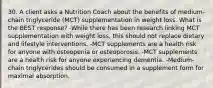 30. A client asks a Nutrition Coach about the benefits of medium-chain triglyceride (MCT) supplementation in weight loss. What is the BEST response? -While there has been research linking MCT supplementation with weight loss, this should not replace dietary and lifestyle interventions. -MCT supplements are a health risk for anyone with osteopenia or osteoporosis. -MCT supplements are a health risk for anyone experiencing dementia. -Medium-chain triglycerides should be consumed in a supplement form for maximal absorption.