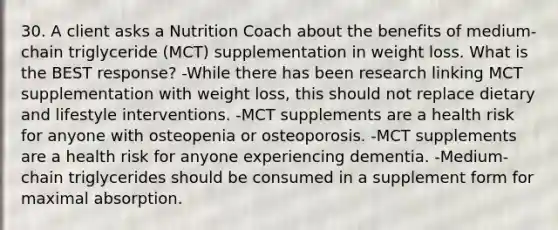 30. A client asks a Nutrition Coach about the benefits of medium-chain triglyceride (MCT) supplementation in weight loss. What is the BEST response? -While there has been research linking MCT supplementation with weight loss, this should not replace dietary and lifestyle interventions. -MCT supplements are a health risk for anyone with osteopenia or osteoporosis. -MCT supplements are a health risk for anyone experiencing dementia. -Medium-chain triglycerides should be consumed in a supplement form for maximal absorption.