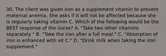 30. The client was given iron as a supplement vitamin to prevent maternal anemia. She asks if it will not be affected because she is regularly taking vitamin C. Which of the following would be the BEST response of the nurse? A. "Take two other vitamins separately " B. "Take the iron after a full meal." C. "Absorption of iron is enhanced with vit C." D. "Drink milk when taking the iron supplement."