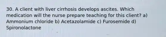 30. A client with liver cirrhosis develops ascites. Which medication will the nurse prepare teaching for this client? a) Ammonium chloride b) Acetazolamide c) Furosemide d) Spironolactone