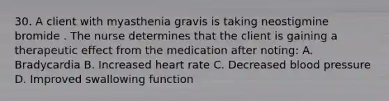 30. A client with myasthenia gravis is taking neostigmine bromide . The nurse determines that the client is gaining a therapeutic effect from the medication after noting: A. Bradycardia B. Increased heart rate C. Decreased blood pressure D. Improved swallowing function