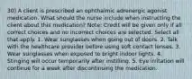 30) A client is prescribed an ophthalmic adrenergic agonist medication. What should the nurse include when instructing the client about this medication? Note: Credit will be given only if all correct choices and no incorrect choices are selected. Select all that apply. 1. Wear sunglasses when going out of doors. 2. Talk with the healthcare provider before using soft contact lenses. 3. Wear sunglasses when exposed to bright indoor lights. 4. Stinging will occur temporarily after instilling. 5. Eye irritation will continue for a week after discontinuing the medication.