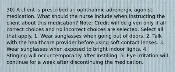 30) A client is prescribed an ophthalmic adrenergic agonist medication. What should the nurse include when instructing the client about this medication? Note: Credit will be given only if all correct choices and no incorrect choices are selected. Select all that apply. 1. Wear sunglasses when going out of doors. 2. Talk with the healthcare provider before using soft contact lenses. 3. Wear sunglasses when exposed to bright indoor lights. 4. Stinging will occur temporarily after instilling. 5. Eye irritation will continue for a week after discontinuing the medication.