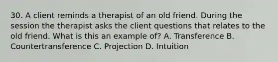 30. A client reminds a therapist of an old friend. During the session the therapist asks the client questions that relates to the old friend. What is this an example of? A. Transference B. Countertransference C. Projection D. Intuition