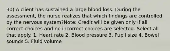 30) A client has sustained a large blood loss. During the assessment, the nurse realizes that which findings are controlled by the nervous system?Note: Credit will be given only if all correct choices and no incorrect choices are selected. Select all that apply. 1. Heart rate 2. Blood pressure 3. Pupil size 4. Bowel sounds 5. Fluid volume