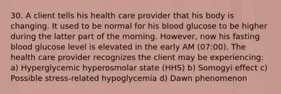 30. A client tells his health care provider that his body is changing. It used to be normal for his blood glucose to be higher during the latter part of the morning. However, now his fasting blood glucose level is elevated in the early AM (07:00). The health care provider recognizes the client may be experiencing: a) Hyperglycemic hyperosmolar state (HHS) b) Somogyi effect c) Possible stress-related hypoglycemia d) Dawn phenomenon