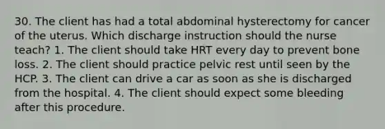 30. The client has had a total abdominal hysterectomy for cancer of the uterus. Which discharge instruction should the nurse teach? 1. The client should take HRT every day to prevent bone loss. 2. The client should practice pelvic rest until seen by the HCP. 3. The client can drive a car as soon as she is discharged from the hospital. 4. The client should expect some bleeding after this procedure.