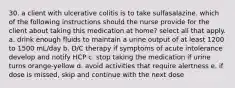 30. a client with ulcerative colitis is to take sulfasalazine. which of the following instructions should the nurse provide for the client about taking this medication at home? select all that apply. a. drink enough fluids to maintain a urine output of at least 1200 to 1500 mL/day b. D/C therapy if symptoms of acute intolerance develop and notify HCP c. stop taking the medication if urine turns orange-yellow d. avoid activities that require alertness e. if dose is missed, skip and continue with the next dose