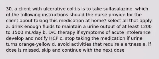 30. a client with ulcerative colitis is to take sulfasalazine. which of the following instructions should the nurse provide for the client about taking this medication at home? select all that apply. a. drink enough fluids to maintain a urine output of at least 1200 to 1500 mL/day b. D/C therapy if symptoms of acute intolerance develop and notify HCP c. stop taking the medication if urine turns orange-yellow d. avoid activities that require alertness e. if dose is missed, skip and continue with the next dose