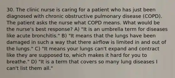 30. The clinic nurse is caring for a patient who has just been diagnosed with chronic obstructive pulmonary disease (COPD). The patient asks the nurse what COPD means. What would be the nurse's best response? A) "It is an umbrella term for diseases like acute bronchitis." B) "It means that the lungs have been damaged in such a way that there airflow is limited in and out of the lungs." C) "It means your lungs can't expand and contract like they are supposed to, which makes it hard for you to breathe." D) "It is a term that covers so many lung diseases I can't list them all."