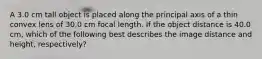 A 3.0 cm tall object is placed along the principal axis of a thin convex lens of 30.0 cm focal length. If the object distance is 40.0 cm, which of the following best describes the image distance and height, respectively?