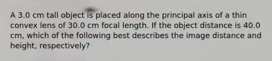 A 3.0 cm tall object is placed along the principal axis of a thin convex lens of 30.0 cm focal length. If the object distance is 40.0 cm, which of the following best describes the image distance and height, respectively?