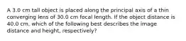 A 3.0 cm tall object is placed along the principal axis of a thin converging lens of 30.0 cm focal length. If the object distance is 40.0 cm, which of the following best describes the image distance and height, respectively?