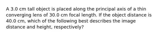 A 3.0 cm tall object is placed along the principal axis of a thin converging lens of 30.0 cm focal length. If the object distance is 40.0 cm, which of the following best describes the image distance and height, respectively?