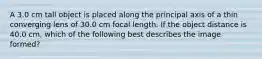 A 3.0 cm tall object is placed along the principal axis of a thin converging lens of 30.0 cm focal length. If the object distance is 40.0 cm, which of the following best describes the image formed?