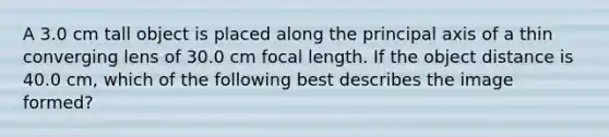 A 3.0 cm tall object is placed along the principal axis of a thin converging lens of 30.0 cm focal length. If the object distance is 40.0 cm, which of the following best describes the image formed?