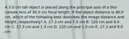 A 3.0 cm tall object is placed along the principal axis of a thin convex lens of 30.0 cm focal length. If the object distance is 40.0 cm, which of the following best describes the image distance and height, respectively? A. 17.3 cm and 7.0 cm B. 120 cm and 9.0 cm C. 17.3 cm and 1.3 cm D. 120 cm and 1.0 cm E. 17.3 and 9.0 cm