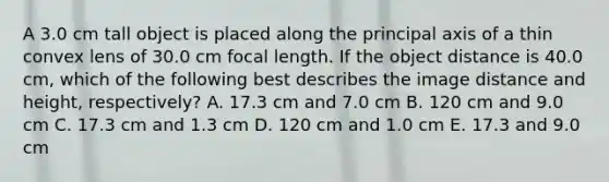 A 3.0 cm tall object is placed along the principal axis of a thin convex lens of 30.0 cm focal length. If the object distance is 40.0 cm, which of the following best describes the image distance and height, respectively? A. 17.3 cm and 7.0 cm B. 120 cm and 9.0 cm C. 17.3 cm and 1.3 cm D. 120 cm and 1.0 cm E. 17.3 and 9.0 cm