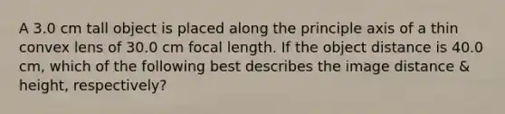 A 3.0 cm tall object is placed along the principle axis of a thin convex lens of 30.0 cm focal length. If the object distance is 40.0 cm, which of the following best describes the image distance & height, respectively?