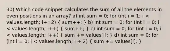 30) Which code snippet calculates the sum of all the elements in even positions in an array? a) int sum = 0; for (int i = 1; i < values.length; i+=2) ( sum++; ) b) int sum = 0; for (int i = 0; i < values.length; i++) ( sum++; ) c) int sum = 0; for (int i = 0; i < values.length; i++) ( sum += values[i]; ) d) int sum = 0; for (int i = 0; i < values.length; i + 2) ( sum += values[i]; )