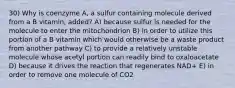 30) Why is coenzyme A, a sulfur containing molecule derived from a B vitamin, added? A) because sulfur is needed for the molecule to enter the mitochondrion B) in order to utilize this portion of a B vitamin which would otherwise be a waste product from another pathway C) to provide a relatively unstable molecule whose acetyl portion can readily bind to oxaloacetate D) because it drives the reaction that regenerates NAD+ E) in order to remove one molecule of CO2