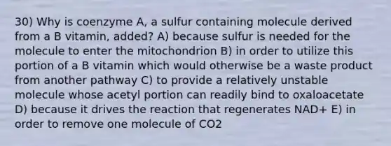 30) Why is coenzyme A, a sulfur containing molecule derived from a B vitamin, added? A) because sulfur is needed for the molecule to enter the mitochondrion B) in order to utilize this portion of a B vitamin which would otherwise be a waste product from another pathway C) to provide a relatively unstable molecule whose acetyl portion can readily bind to oxaloacetate D) because it drives the reaction that regenerates NAD+ E) in order to remove one molecule of CO2