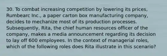 30. To combat increasing competition by lowering its prices, Rumbearc Inc., a paper carton box manufacturing company, decides to mechanize most of its production processes. Subsequently, Rita, the chief human resources officer of the company, makes a media announcement regarding its decision to lay off 600 employees. In the context of managerial roles, which of the following roles does Rita illustrate in this scenario?