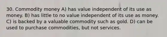 30. Commodity money A) has value independent of its use as money. B) has little to no value independent of its use as money. C) is backed by a valuable commodity such as gold. D) can be used to purchase commodities, but not services.