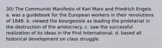 30) The Communist Manifesto of Karl Marx and Friedrich Engels a. was a guidebook for the European workers in their revolutions of 1848. b. viewed the bourgeoisie as leading the proletariat in the destruction of the aristocracy. c. saw the successful realization of its ideas in the First International. d. based all historical development on class struggle.