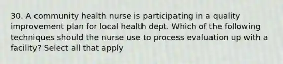 30. A community health nurse is participating in a quality improvement plan for local health dept. Which of the following techniques should the nurse use to process evaluation up with a facility? Select all that apply