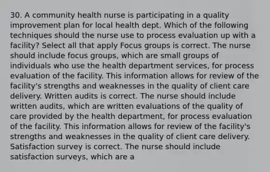 30. A community health nurse is participating in a quality improvement plan for local health dept. Which of the following techniques should the nurse use to process evaluation up with a facility? Select all that apply Focus groups is correct. The nurse should include focus groups, which are small groups of individuals who use the health department services, for process evaluation of the facility. This information allows for review of the facility's strengths and weaknesses in the quality of client care delivery. Written audits is correct. The nurse should include written audits, which are written evaluations of the quality of care provided by the health department, for process evaluation of the facility. This information allows for review of the facility's strengths and weaknesses in the quality of client care delivery. Satisfaction survey is correct. The nurse should include satisfaction surveys, which are a