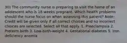 30) The community nurse is preparing to visit the home of an adolescent who is 18 weeks pregnant. Which health problems should the nurse focus on when assessing this patient? Note: Credit will be given only if all correct choices and no incorrect choices are selected. Select all that apply. 1. Preeclampsia 2. Preterm birth 3. Low-birth-weight 4. Gestational diabetes 5. Iron deficiency anemia