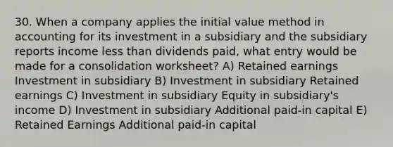 30. When a company applies the initial value method in accounting for its investment in a subsidiary and the subsidiary reports income less than dividends paid, what entry would be made for a consolidation worksheet? A) Retained earnings Investment in subsidiary B) Investment in subsidiary Retained earnings C) Investment in subsidiary Equity in subsidiary's income D) Investment in subsidiary Additional paid-in capital E) Retained Earnings Additional paid-in capital