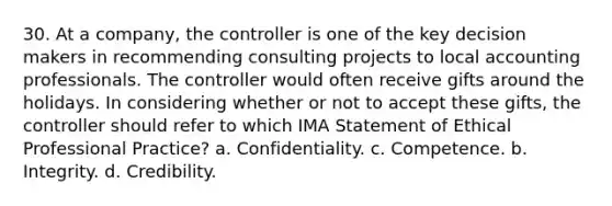 30. At a company, the controller is one of the key decision makers in recommending consulting projects to local accounting professionals. The controller would often receive gifts around the holidays. In considering whether or not to accept these gifts, the controller should refer to which IMA Statement of Ethical Professional Practice? a. Confidentiality. c. Competence. b. Integrity. d. Credibility.