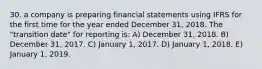 30. a company is preparing financial statements using IFRS for the first time for the year ended December 31, 2018. The "transition date" for reporting is: A) December 31, 2018. B) December 31, 2017. C) January 1, 2017. D) January 1, 2018. E) January 1, 2019.