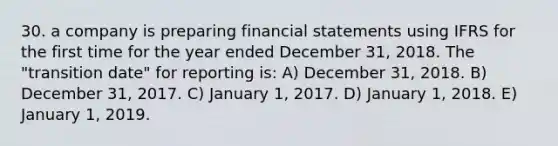 30. a company is preparing financial statements using IFRS for the first time for the year ended December 31, 2018. The "transition date" for reporting is: A) December 31, 2018. B) December 31, 2017. C) January 1, 2017. D) January 1, 2018. E) January 1, 2019.