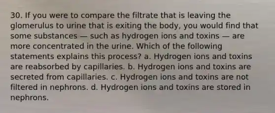 30. If you were to compare the filtrate that is leaving the glomerulus to urine that is exiting the body, you would find that some substances — such as hydrogen ions and toxins — are more concentrated in the urine. Which of the following statements explains this process? a. Hydrogen ions and toxins are reabsorbed by capillaries. b. Hydrogen ions and toxins are secreted from capillaries. c. Hydrogen ions and toxins are not filtered in nephrons. d. Hydrogen ions and toxins are stored in nephrons.