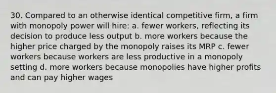 30. Compared to an otherwise identical competitive firm, a firm with monopoly power will hire: a. fewer workers, reflecting its decision to produce less output b. more workers because the higher price charged by the monopoly raises its MRP c. fewer workers because workers are less productive in a monopoly setting d. more workers because monopolies have higher profits and can pay higher wages