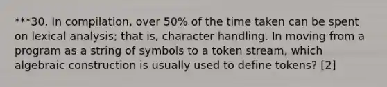 ***30. In compilation, over 50% of the time taken can be spent on lexical analysis; that is, character handling. In moving from a program as a string of symbols to a token stream, which algebraic construction is usually used to define tokens? [2]