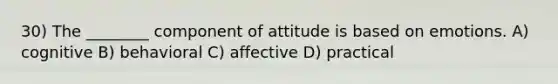 30) The ________ component of attitude is based on emotions. A) cognitive B) behavioral C) affective D) practical