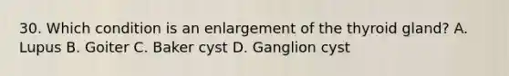 30. Which condition is an enlargement of the thyroid gland? A. Lupus B. Goiter C. Baker cyst D. Ganglion cyst