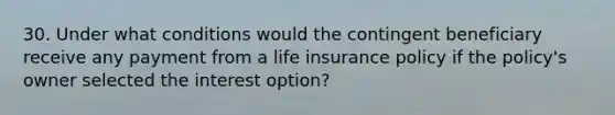 30. Under what conditions would the contingent beneficiary receive any payment from a life insurance policy if the policy's owner selected the interest option?