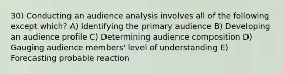 30) Conducting an audience analysis involves all of the following except which? A) Identifying the primary audience B) Developing an audience profile C) Determining audience composition D) Gauging audience members' level of understanding E) Forecasting probable reaction