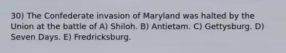 30) The Confederate invasion of Maryland was halted by the Union at the battle of A) Shiloh. B) Antietam. C) Gettysburg. D) Seven Days. E) Fredricksburg.