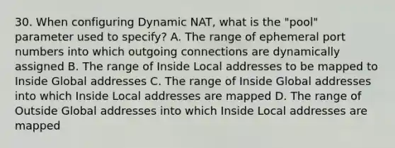 30. When configuring Dynamic NAT, what is the "pool" parameter used to specify? A. The range of ephemeral port numbers into which outgoing connections are dynamically assigned B. The range of Inside Local addresses to be mapped to Inside Global addresses C. The range of Inside Global addresses into which Inside Local addresses are mapped D. The range of Outside Global addresses into which Inside Local addresses are mapped