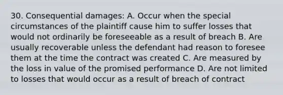 30. Consequential damages: A. Occur when the special circumstances of the plaintiff cause him to suffer losses that would not ordinarily be foreseeable as a result of breach B. Are usually recoverable unless the defendant had reason to foresee them at the time the contract was created C. Are measured by the loss in value of the promised performance D. Are not limited to losses that would occur as a result of breach of contract