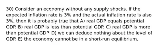 30) Consider an economy without any supply shocks. If the expected inflation rate is 3% and the actual inflation rate is also 3%, then it is probably true that A) real GDP equals potential GDP. B) real GDP is <a href='https://www.questionai.com/knowledge/k7BtlYpAMX-less-than' class='anchor-knowledge'>less than</a> potential GDP. C) real GDP is <a href='https://www.questionai.com/knowledge/keWHlEPx42-more-than' class='anchor-knowledge'>more than</a> potential GDP. D) we can deduce nothing about the level of GDP. E) the economy cannot be in a short-run equilibrium.