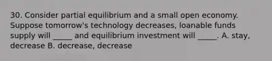 30. Consider partial equilibrium and a small open economy. Suppose tomorrow's technology decreases, loanable funds supply will _____ and equilibrium investment will _____. A. stay, decrease B. decrease, decrease