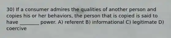 30) If a consumer admires the qualities of another person and copies his or her behaviors, the person that is copied is said to have ________ power. A) referent B) informational C) legitimate D) coercive