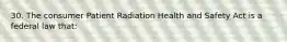 30. The consumer Patient Radiation Health and Safety Act is a federal law that: